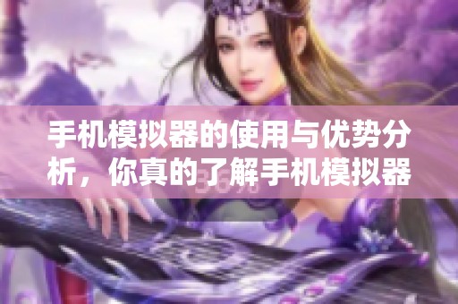 手机模拟器的使用与优势分析，你真的了解手机模拟器吗
