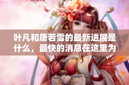 叶凡和唐若雪的最新进展是什么，最快的消息在这里为您揭晓