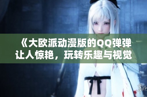 《大欧派动漫版的QQ弹弹让人惊艳，玩转乐趣与视觉的完美结合！》