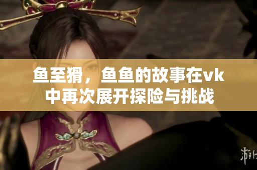 鱼至猾，鱼鱼的故事在vk中再次展开探险与挑战