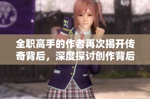 全职高手的作者再次揭开传奇背后，深度探讨创作背后的故事与灵感