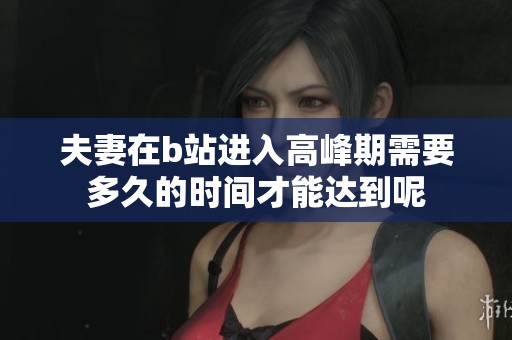 夫妻在b站进入高峰期需要多久的时间才能达到呢