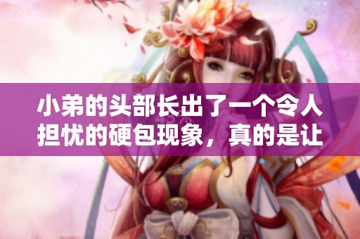 小弟的头部长出了一个令人担忧的硬包现象，真的是让人心生疑惑。