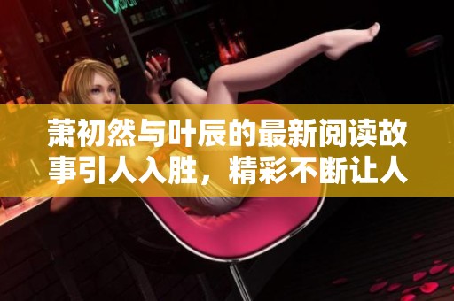 萧初然与叶辰的最新阅读故事引人入胜，精彩不断让人惊喜持续。