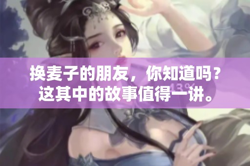 换麦子的朋友，你知道吗？这其中的故事值得一讲。