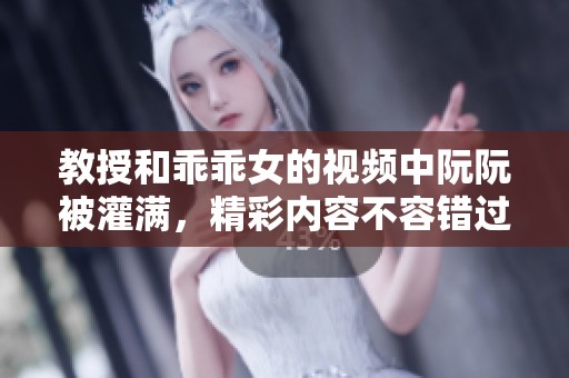 教授和乖乖女的视频中阮阮被灌满，精彩内容不容错过！