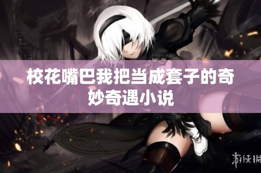 校花嘴巴我把当成套子的奇妙奇遇小说