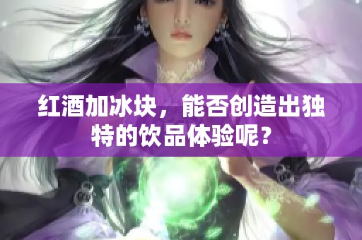 红酒加冰块，能否创造出独特的饮品体验呢？