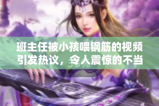 班主任被小孩喂钢筋的视频引发热议，令人震惊的不当行为曝光