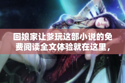 回娘家让爹玩这部小说的免费阅读全文体验就在这里，快来看看吧