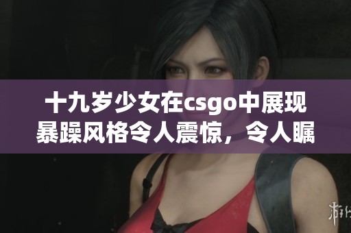 十九岁少女在csgo中展现暴躁风格令人震惊，令人瞩目的表现引发热议