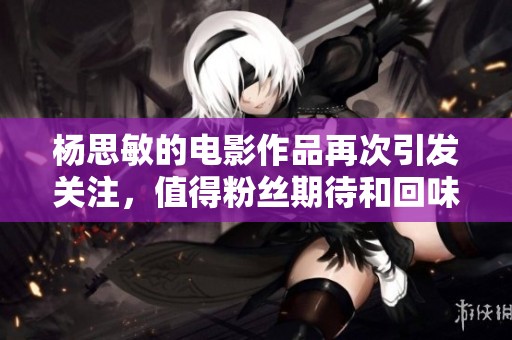 杨思敏的电影作品再次引发关注，值得粉丝期待和回味的精彩内容