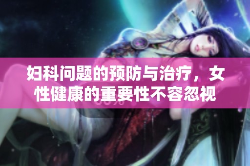 妇科问题的预防与治疗，女性健康的重要性不容忽视