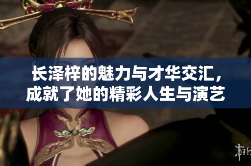 长泽梓的魅力与才华交汇，成就了她的精彩人生与演艺之路