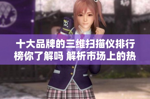 十大品牌的三维扫描仪排行榜你了解吗 解析市场上的热门与选择标准