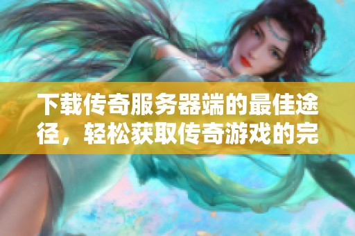 下载传奇服务器端的最佳途径，轻松获取传奇游戏的完整体验