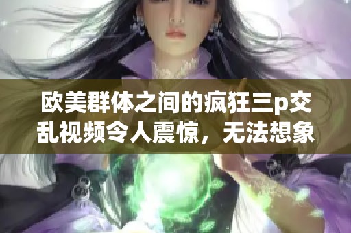 欧美群体之间的疯狂三p交乱视频令人震惊，无法想象如此情景的出现