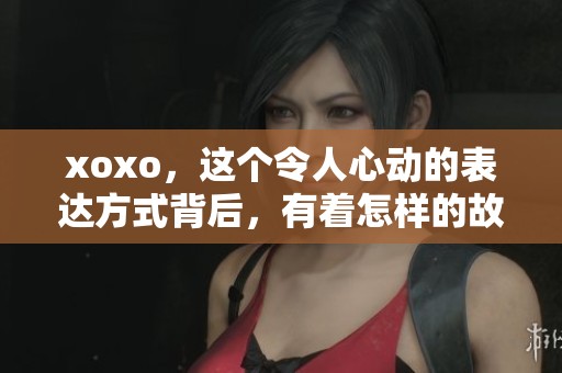 xoxo，这个令人心动的表达方式背后，有着怎样的故事和情感呢？