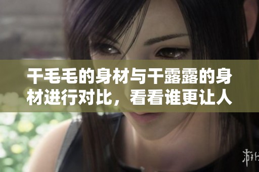 干毛毛的身材与干露露的身材进行对比，看看谁更让人惊艳。