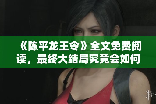 《陈平龙王令》全文免费阅读，最终大结局究竟会如何揭晓呢？