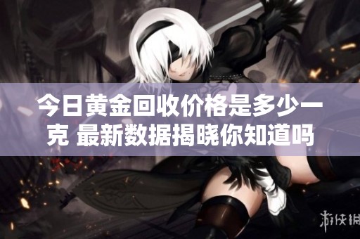 今日黄金回收价格是多少一克 最新数据揭晓你知道吗