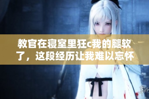 教官在寝室里狂c我的腿软了，这段经历让我难以忘怀