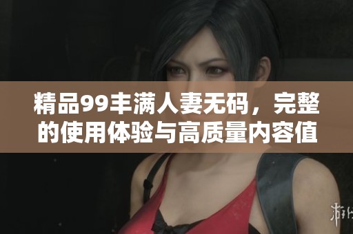 精品99丰满人妻**，完整的使用体验与高质量内容值得期待