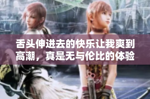 舌头伸进去的快乐让我爽到高潮，真是无与伦比的体验