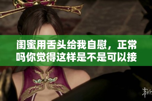 闺蜜用舌头给我自慰，正常吗你觉得这样是不是可以接受呢