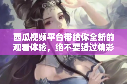 西瓜视频平台带给你全新的观看体验，绝不要错过精彩内容！