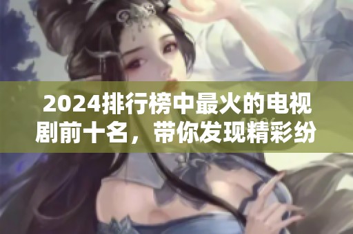 2024排行榜中最火的电视剧前十名，带你发现精彩纷呈的剧集亮点