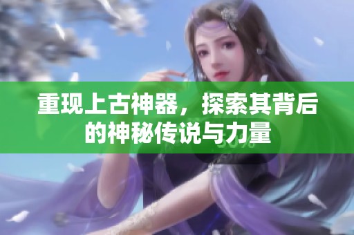重现上古神器，探索其背后的神秘传说与力量