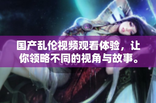 国产乱伦视频观看体验，让你领略不同的视角与故事。