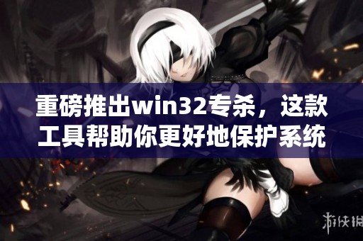 重磅推出win32专杀，这款工具帮助你更好地保护系统安全