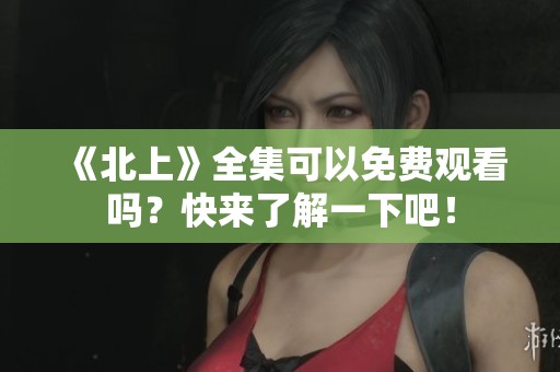 《北上》全集可以免费观看吗？快来了解一下吧！
