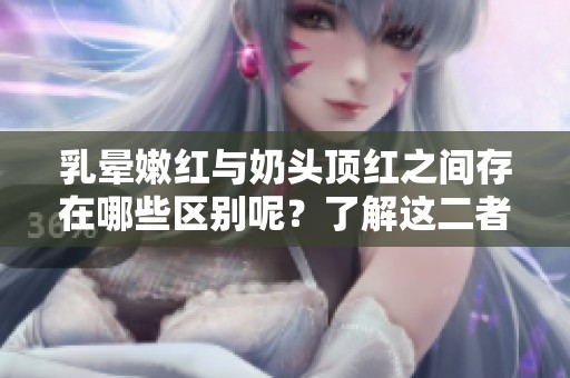 乳晕嫩红与奶头顶红之间存在哪些区别呢？了解这二者的不同之处非常重要。