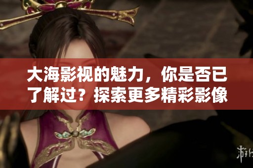 大海影视的魅力，你是否已了解过？探索更多精彩影像，尽在大海影视。