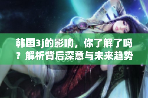 韩国3j的影响，你了解了吗？解析背后深意与未来趋势。