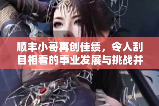 顺丰小哥再创佳绩，令人刮目相看的事业发展与挑战并存