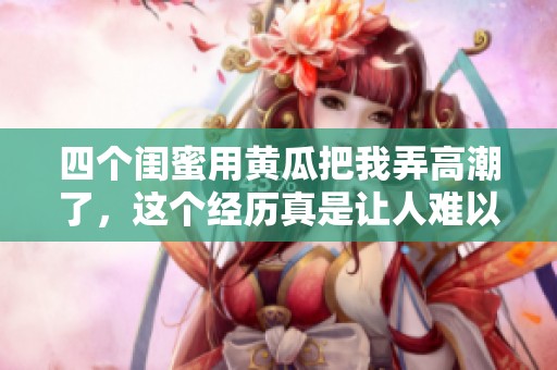 四个闺蜜用黄瓜把我弄高潮了，这个经历真是让人难以忘怀的刺激回忆