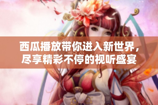 西瓜播放带你进入新世界，尽享精彩不停的视听盛宴