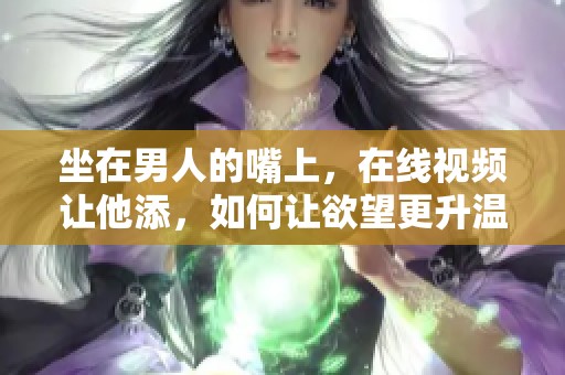 坐在男人的嘴上，在线视频让他添，如何让欲望更升温