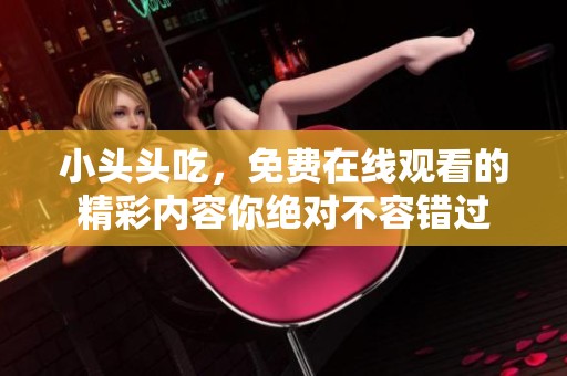 小头头吃，免费在线观看的精彩内容你绝对不容错过