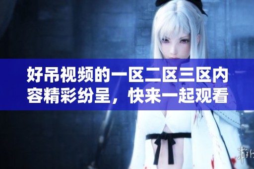 好吊视频的一区二区三区内容精彩纷呈，快来一起观看吧！