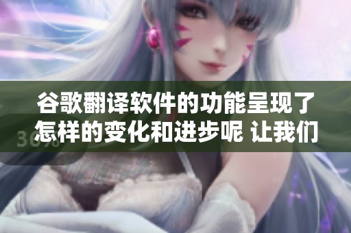 谷歌翻译软件的功能呈现了怎样的变化和进步呢 让我们一起来探讨一下这个问题