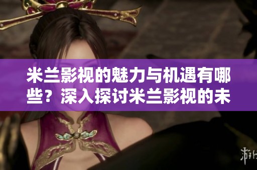 米兰影视的魅力与机遇有哪些？深入探讨米兰影视的未来发展之路