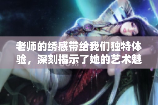 老师的绣感带给我们独特体验，深刻揭示了她的艺术魅力。