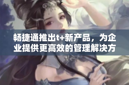畅捷通推出t+新产品，为企业提供更高效的管理解决方案