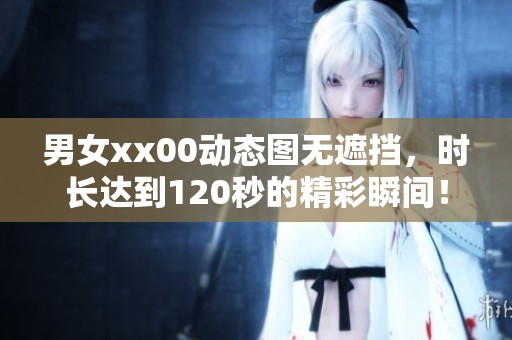 男女xx00动态图无遮挡，时长达到120秒的精彩瞬间！
