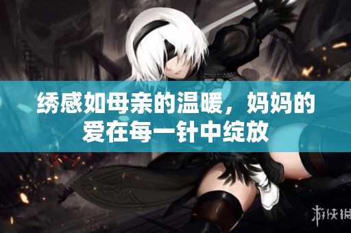 绣感如母亲的温暖，妈妈的爱在每一针中绽放